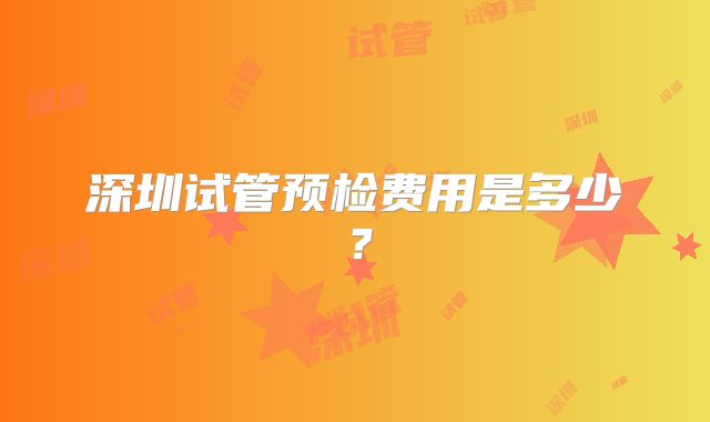 深圳试管预检费用是多少？