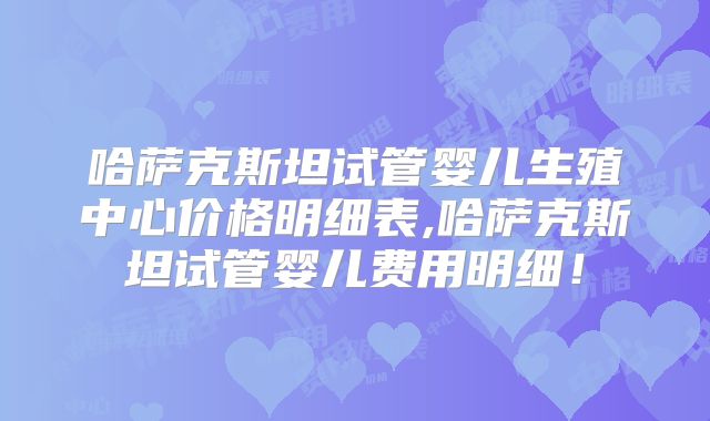 哈萨克斯坦试管婴儿生殖中心价格明细表,哈萨克斯坦试管婴儿费用明细！