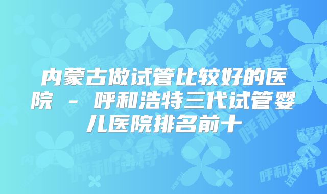 内蒙古做试管比较好的医院 - 呼和浩特三代试管婴儿医院排名前十