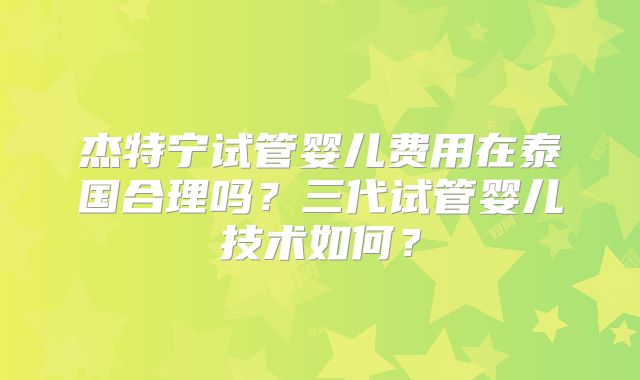 杰特宁试管婴儿费用在泰国合理吗？三代试管婴儿技术如何？