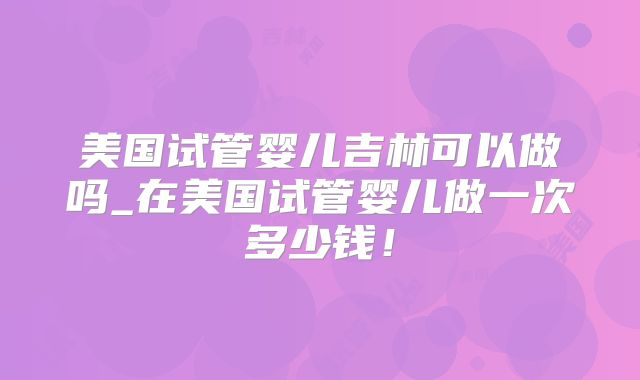 美国试管婴儿吉林可以做吗_在美国试管婴儿做一次多少钱！