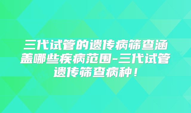 三代试管的遗传病筛查涵盖哪些疾病范围-三代试管遗传筛查病种！