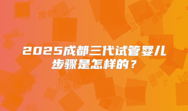 2025成都三代试管婴儿步骤是怎样的？