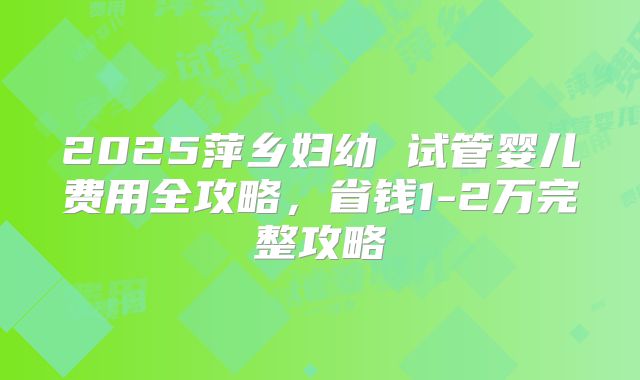 2025萍乡妇幼 试管婴儿费用全攻略,省钱1-2万完整攻略