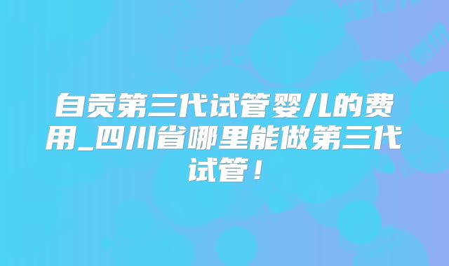 自贡第三代试管婴儿的费用_四川省哪里能做第三代试管！