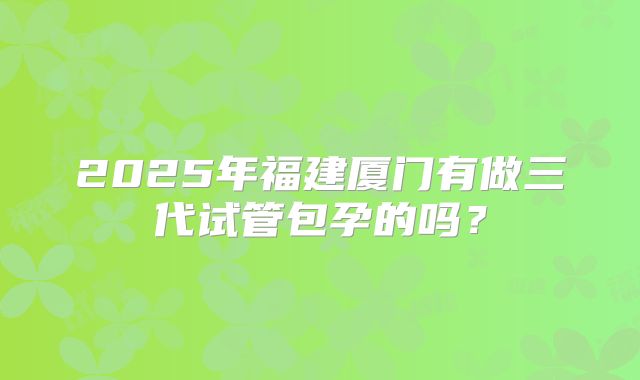 2025年福建厦门有做三代试管包孕的吗？