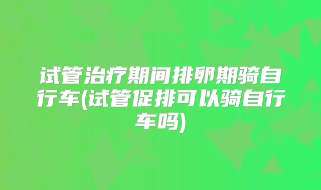 试管治疗期间排卵期骑自行车(试管促排可以骑自行车吗)