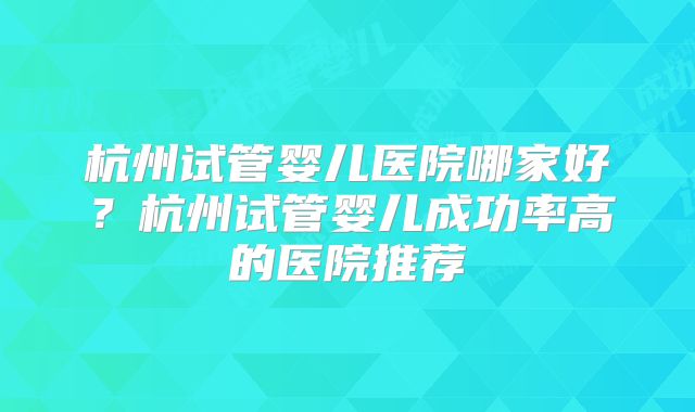 杭州试管婴儿医院哪家好？杭州试管婴儿成功率高的医院推荐