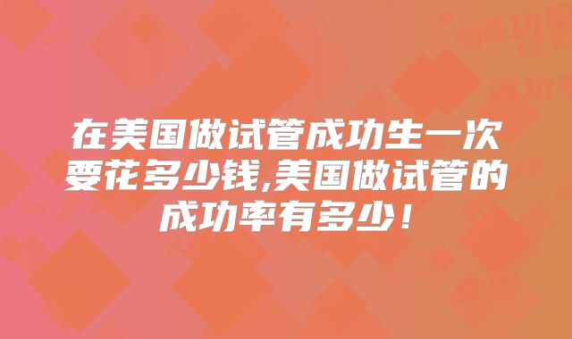在美国做试管成功生一次要花多少钱,美国做试管的成功率有多少！
