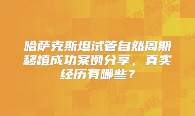 哈萨克斯坦试管自然周期移植成功案例分享,真实经历有哪些?
