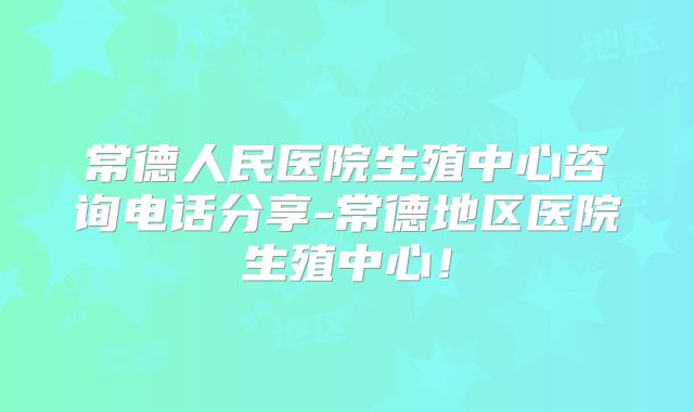 常德人民医院生殖中心咨询电话分享-常德地区医院生殖中心!