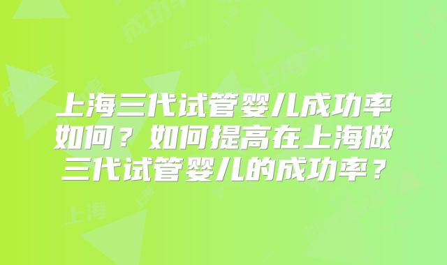 上海三代试管婴儿成功率如何？如何提高在上海做三代试管婴儿的成功率？