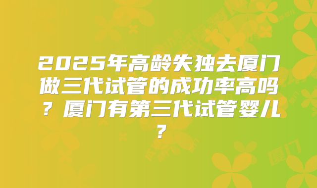 2025年高龄失独去厦门做三代试管的成功率高吗？厦门有第三代试管婴儿？