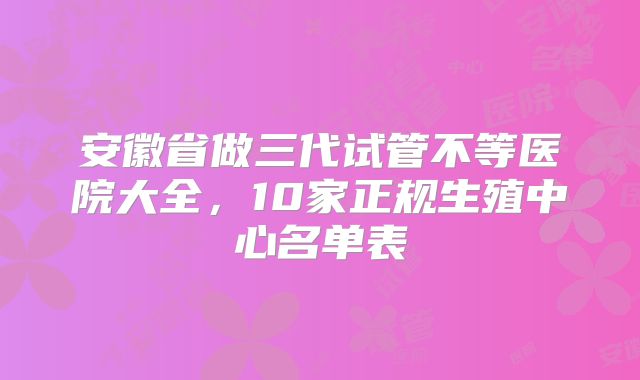 安徽省做三代试管不等医院大全，10家正规生殖中心名单表