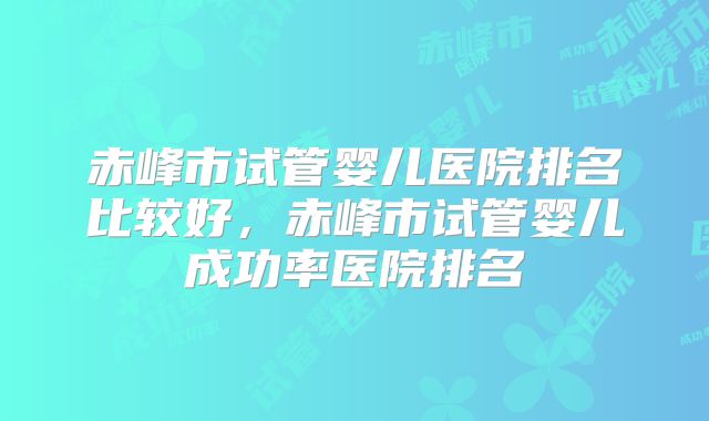 赤峰市试管婴儿医院排名比较好，赤峰市试管婴儿成功率医院排名