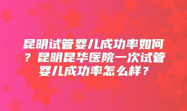 昆明试管婴儿成功率如何？昆明昆华医院一次试管婴儿成功率怎么样？