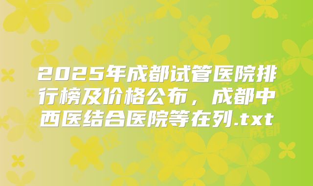 2025年成都试管医院排行榜及价格公布，成都中西医结合医院等在列.txt
