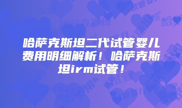 哈萨克斯坦二代试管婴儿费用明细解析！哈萨克斯坦irm试管！
