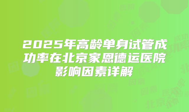 2025年高龄单身试管成功率在北京家恩德运医院影响因素详解