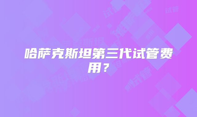 哈萨克斯坦第三代试管费用？
