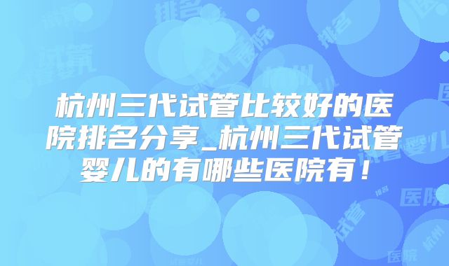 杭州三代试管比较好的医院排名分享_杭州三代试管婴儿的有哪些医院有！