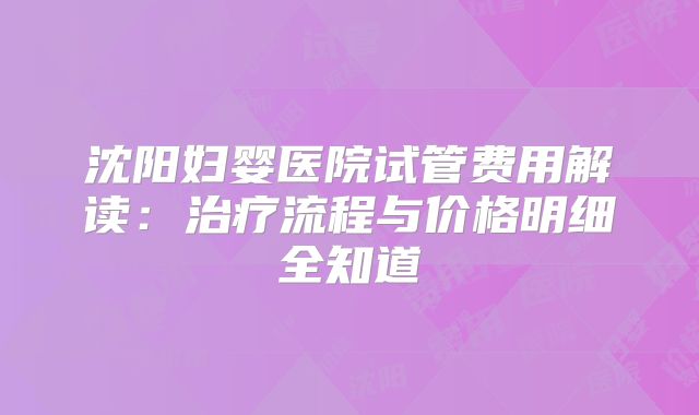 沈阳妇婴医院试管费用解读：治疗流程与价格明细全知道