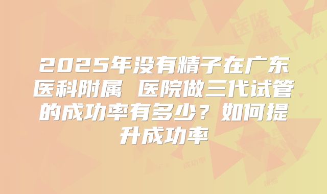 2025年没有精子在广东医科附属 医院做三代试管的成功率有多少?如何提升成功率