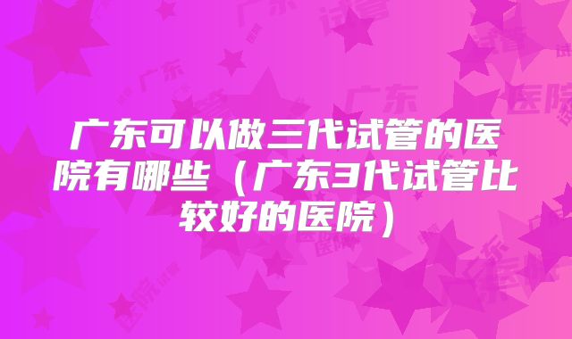 广东可以做三代试管的医院有哪些（广东3代试管比较好的医院）