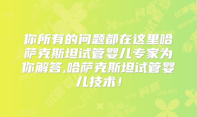 你所有的问题都在这里哈萨克斯坦试管婴儿专家为你解答,哈萨克斯坦试管婴儿技术！