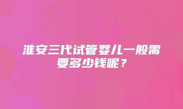 淮安三代试管婴儿一般需要多少钱呢？