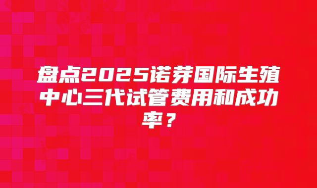 盘点2025诺芽国际生殖中心三代试管费用和成功率？