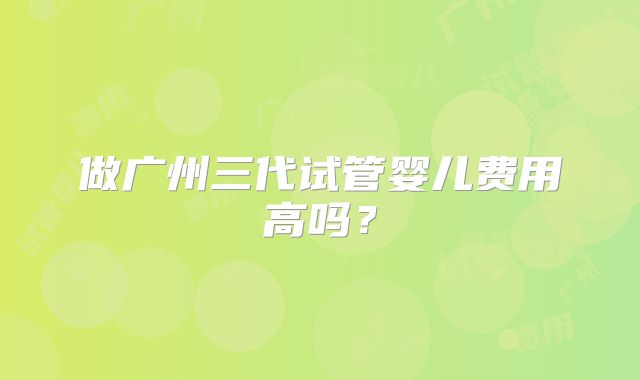 做广州三代试管婴儿费用高吗？