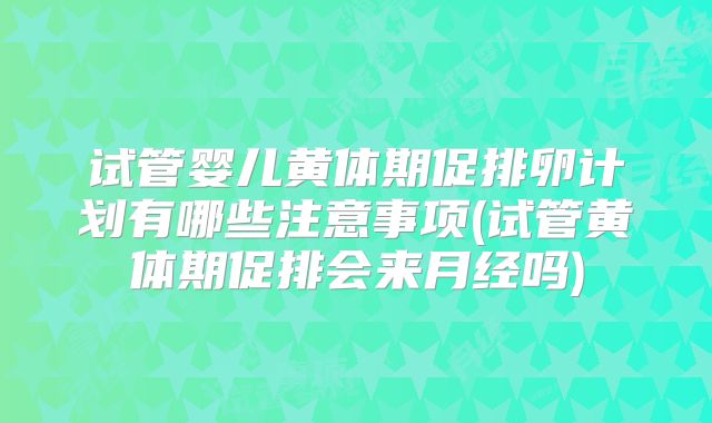 试管婴儿黄体期促排卵计划有哪些注意事项(试管黄体期促排会来月经吗)