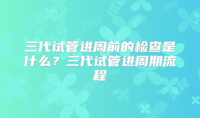 三代试管进周前的检查是什么？三代试管进周期流程