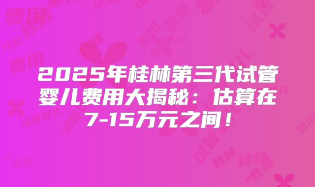 2025年桂林第三代试管婴儿费用大揭秘：估算在7-15万元之间！