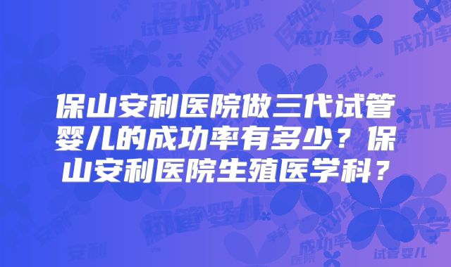 保山安利医院做三代试管婴儿的成功率有多少？保山安利医院生殖医学科？