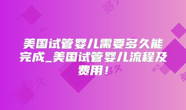 美国试管婴儿需要多久能完成_美国试管婴儿流程及费用！