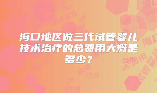 海口地区做三代试管婴儿技术治疗的总费用大概是多少？