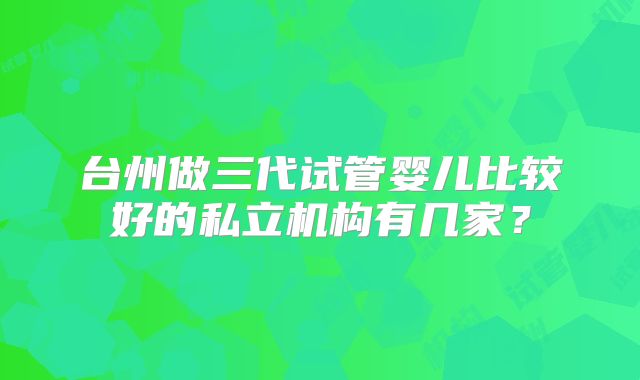 台州做三代试管婴儿比较好的私立机构有几家？
