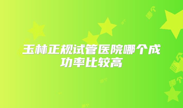 玉林正规试管医院哪个成功率比较高