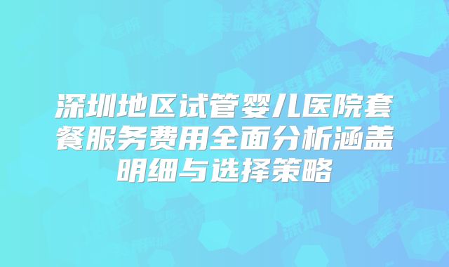 深圳地区试管婴儿医院套餐服务费用全面分析涵盖明细与选择策略