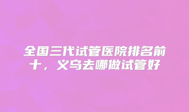 全国三代试管医院排名前十,义乌去哪做试管好