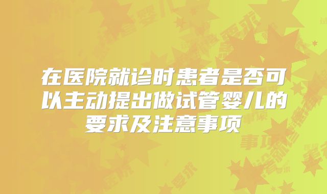 在医院就诊时患者是否可以主动提出做试管婴儿的要求及注意事项