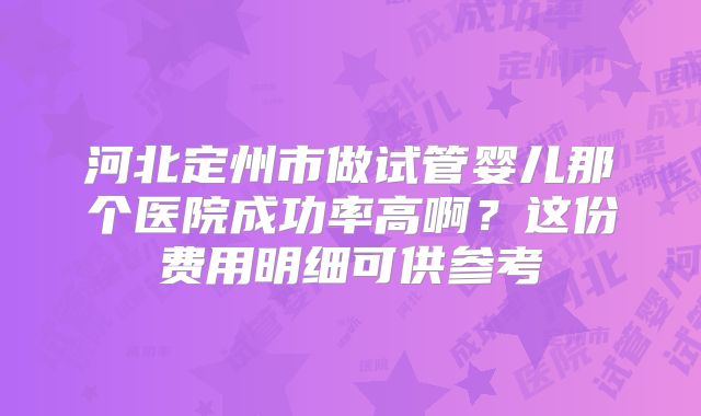河北定州市做试管婴儿那个医院成功率高啊？这份费用明细可供参考