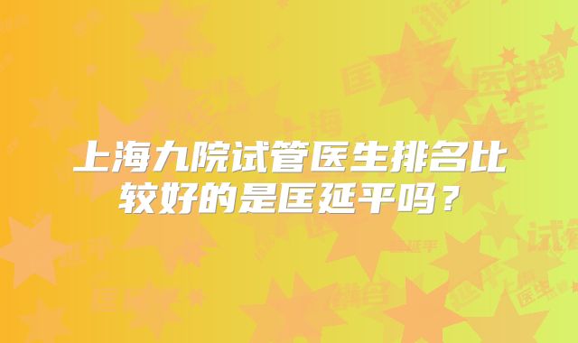 上海九院试管医生排名比较好的是匡延平吗?