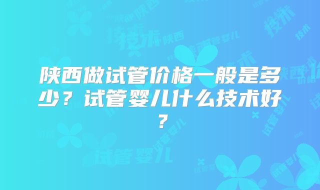 陕西做试管价格一般是多少？试管婴儿什么技术好？