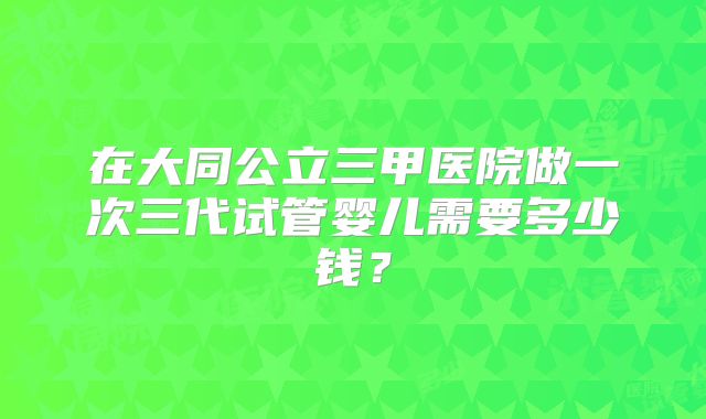 在大同公立三甲医院做一次三代试管婴儿需要多少钱？