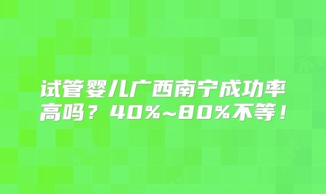 试管婴儿广西南宁成功率高吗?40%~80%不等!