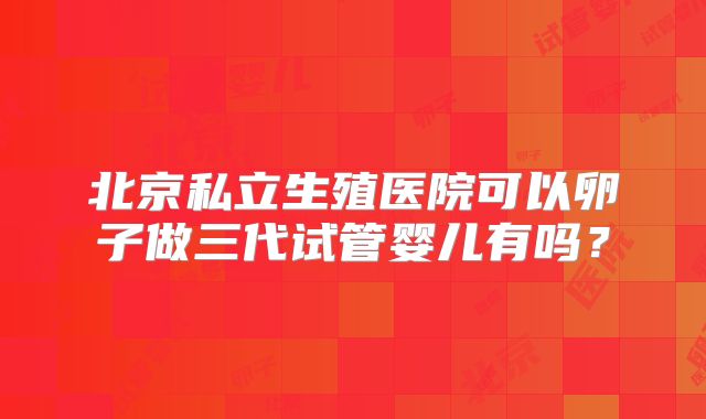 北京私立生殖医院可以卵子做三代试管婴儿有吗？