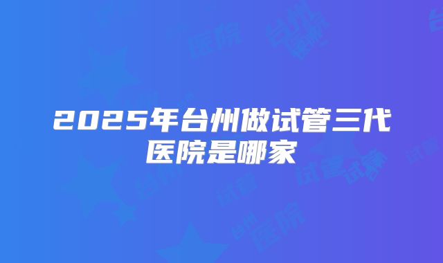 2025年台州做试管三代医院是哪家